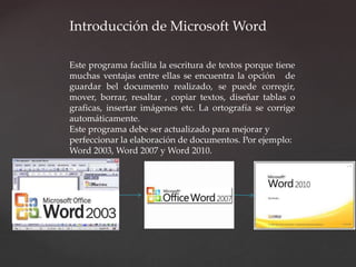 Introducción de Microsoft Word 
Este programa facilita la escritura de textos porque tiene 
muchas ventajas entre ellas se encuentra la opción de 
guardar bel documento realizado, se puede corregir, 
mover, borrar, resaltar , copiar textos, diseñar tablas o 
graficas, insertar imágenes etc. La ortografía se corrige 
automáticamente. 
Este programa debe ser actualizado para mejorar y 
perfeccionar la elaboración de documentos. Por ejemplo: 
Word 2003, Word 2007 y Word 2010. 
 