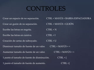 CONTROLES 
Crear un espacio de no separación. CTRL + MAYÚS + BARRA ESPACIADORA 
Crear un guión de no separación. CTRL + MAYÚS + GUIÓN 
Escribe las letras en negrita. CTRL + N 
Escribe las letras en cursiva. CTRL + I 
Creación de cartas de subrayado. CTRL + U 
Disminuir tamaño de fuente de un valor. CTRL + MAYÚS + < 
Aumentar tamaño de fuente de un valor. CTRL + MAYÚS + > 
1 punto el tamaño de fuente de disminución. CTRL + [ 
1 punto el tamaño de fuente de aumento. CTRL +] 
 