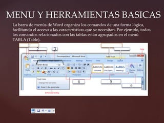 MENU Y HERRAMIENTAS BASICAS 
La barra de menús de Word organiza los comandos de una forma lógica, 
facilitando el acceso a las características que se necesitan. Por ejemplo, todos 
los comandos relacionados con las tablas están agrupados en el menú 
TABLA (Table). 
1 
2 
5 
3 
4 
6 
 