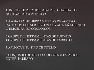 1: INICIO- TE PERMITE IMPRIMIR, GUARDAR O 
AGREGAR ALGUN ESTILO. 
2 :LA BARRA DE HERRAMIENTAS DE ACCESO 
RÁPIDO PUEDE SER PERSONALIZADA AÑADIENDO 
O ELIMINANDO COMANDOS. 
3:GRUPO DE HERRAMIENTAS DE FUENTES. 
4 GRUPO DE HERRAMIENTAS DE PARRAFO. 
5 APLIOQUE EL TIPO DE TITULO. 
6 CONJUNTO DE ESTILO, COLORES O ESPACIOS 
ENTRE PARRAFO 
 
