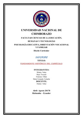 UNIVERSIDAD NACIONAL DE
CHIMBORAZO
FACULTAD CIENCIAS DE LA EDUCACIÓN,
HUMANAS Y TECNOLOGÍAS
PSICOLOGÍA EDUCATIVA, ORIENTACIÓN VOCACIONAL
Y FAMILIAR
Diseño Curricular
INFORME
TITULO:
FUNDAMENTO HISTÓRICO DEL CURRÍCULO
INTEGRANTES:
Mónica Taday
Daysi Toscano
Francisco Oñate
María Fernanda Cartuche
DOCENTE:
Patricio Tobar
Abril- Agosto 20178
Riobamba – Ecuador
 