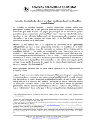 COMISIÓN COLOMBIANA DE JURISTAS
                                            Organización no gubernamental con status consultivo ante la ONU
                                Filial de la Comisión Internacional de Juristas (Ginebra) y de la Comisión Andina de Juristas (Lima)
                                      PERSONERÍA JURÍDICA: RESOLUCIÓN 1060, AGOSTO DE 1988 DE LA ALCALDÍA MAYOR DE BOGOTÁ




    Colombia: situación los derechos de las niñas y los niños en el contexto del conflicto
                                     armado interno1

La situación de derechos humanos y derecho humanitario continúa siendo muy
preocupante2, durante 2007 y 2008, persisten graves violaciones e infracciones al derecho
humanitario por parte de todos los grupos que participan en las hostilidades: grupos
guerrilleros, grupos paramilitares y fuerza pública3. Niños y niñas han sido afectados en sus
derechos a la vida y a la integridad personal; a las libertades personales y sexuales; a no ser
vinculados a los grupos armados que toman parte en las hostilidades; y continúa
agravándose su situación de indefensión.

Durante los tres últimos años se ha registrado un incremento en las ejecuciones
extrajudiciales de niños y niñas directamente cometidas por miembros de la fuerza
pública, la cual, en algunos casos, ha presentado los cadáveres de las víctimas ante las
autoridades judiciales y los medios de comunicación como “insurgentes muertos en
combate”. El 6 de enero de 2008, en Colombia (Huila) un adolescente de 16 años de edad,
fue asesinado por presuntos miembros de la Fuerza Pública. El hecho se presentó cuando
miembros de la Policía y el Ejército Nacional llegaron al corregimiento de San Marcos y
abrieron fuego en un lugar público de la comunidad. El niño recibió cinco disparos por la
espalda cuando trataba de escapar del ataque. En los mismos hechos resultaron muertas
otras tres personas y heridos tres civiles4.

Otras ejecuciones extrajudiciales de niños fueron registradas en los departamentos de
Caquetá y Tolima.

A pesar de que, en el marco de las negociaciones con el Gobierno, los grupos paramilitares
se comprometieron a no cometer más ataques contra la población civil, se puede observar
que, incumplieron su palabra y continuaron violando el derecho a la vida de niñas y niños.
Por ejemplo, el 26 de marzo de 2007, en Bello (Antioquia), una niña de 14 años fue víctima
de homicidio y violencia sexual, y otra niña de 10 años resultó herida por presuntos
paramilitares entre los cuales se encontraban dos niños de 15 años de edad, víctimas a su
vez de reclutamiento5. Es de anotar que, el Bloque Cacique Nutibara del grupo paramilitar


1
 Esta presentación fue elaborada con la colaboración de la Coalición contra la vinculación de niños, niñas y jóvenes al conflicto armado
en Colombia Coalico

2
  Informe de la Alta Comisionada de las Naciones Unidas para los Derechos Humanos OACNUDH sobre la situación de los derechos
humanos en Colombia, 28 de febrero de 2008, A/HRC/7/39.
3
  Informe del Secretario General al Consejo de Seguridad de Naciones Unidas sobre los niños y los conflictos armados, 21 de diciembre
de 2007, A/62/609–S/2007/757, párr. 118.
4
  “A mi sobrino lo mataron”, Diario del Huila, 8 de enero de 2008, www.diariodelhuila.com; “ Frustran atentados en el norte del Huila”,
periódico El Mundo, 8 de enero de 2007, www.elmundo.com
5
  Los hechos se presentaron en el lugar de residencia de las dos niñas, en el asentamiento de desplazados Altos de Oriente, cuando los
victimarios (entre ellos dos menores de edad) ingresaron de manera violenta a la vivienda propinando varias puñaladas a las dos menores
y abusando sexualmente de una de ellas. Banco de Datos de Violencia Sociopolítica del Cinep, Revista Noche y Niebla, No. 34/35, Pág.
239.


                         Calle 72 Nº 12-65 piso 7 PBX: (571) 3768200 – (571) 3434710 Fax : (571) 3768230
                             Email : ccj@coljuristas.org Website: www.coljuristas.org Bogotá, Colombia
 