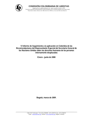COMISIÓN COLOMBIANA DE JURISTAS
                         Organización no gubernamental con status consultivo ante la ONU
          Filial de la Comisión Internacional de Juristas (Ginebra) y de la Comisión Andina de Juristas (Lima)
                PERSONERÍA JURÍDICA : RESOLUCIÓN 1060, AGOSTO DE 1988 DE LA ALCALDÍA MAYOR DE BOGOTÁ.




    V Informe de Seguimiento a la aplicación en Colombia de las
Recomendaciones del Representante Especial del Secretario General de
  las Naciones Unidas sobre los derechos humanos de las personas
                    internamente desplazadas

                                    Enero - junio de 2008




                                  Bogotá, marzo de 2009.




             Calle 72 Nº 12-65 piso 7 Tel: (571) 3768200 – (571) 3434710 Fax : (571) 3768230
                Email : ccj@coljuristas.org Website: www.coljuristas.org Bogotá, Colombia
 