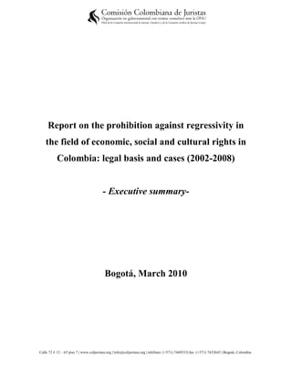 Report on the prohibition against regressivity in
    the field of economic, social and cultural rights in
           Colombia: legal basis and cases (2002-2008)


                                        - Executive summary-




                                          Bogotá, March 2010




Calle 72 # 12 – 65 piso 7 | www.coljuristas.org | info@coljuristas.org | teléfono: (+571) 7449333| fax: (+571) 7432643 | Bogotá, Colombia
 