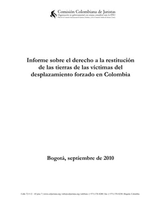 Informe sobre el derecho a la restitución
          de las tierras de las víctimas del
       desplazamiento forzado en Colombia




                              Bogotá, septiembre de 2010




Calle 72 # 12 – 65 piso 7 | www.coljuristas.org | info@coljuristas.org | teléfono: (+571) 376 8200 | fax: (+571) 376 8230 | Bogotá, Colombia
 