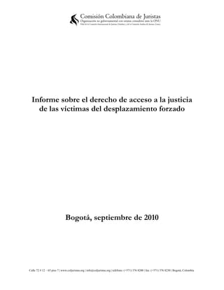 Informe sobre el derecho de acceso a la justicia
    de las víctimas del desplazamiento forzado




                              Bogotá, septiembre de 2010




Calle 72 # 12 – 65 piso 7 | www.coljuristas.org | info@coljuristas.org | teléfono: (+571) 376 8200 | fax: (+571) 376 8230 | Bogotá, Colombia
 