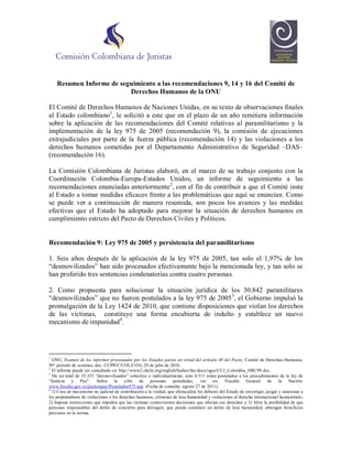 Resumen Informe de seguimiento a las recomendaciones 9, 14 y 16 del Comité de
                          Derechos Humanos de la ONU

El Comité de Derechos Humanos de Naciones Unidas, en su texto de observaciones finales
al Estado colombiano1, le solicitó a este que en el plazo de un año remitiera información
sobre la aplicación de las recomendaciones del Comité relativas al paramilitarismo y la
implementación de la ley 975 de 2005 (recomendación 9), la comisión de ejecuciones
extrajudiciales por parte de la fuerza pública (recomendación 14) y las violaciones a los
derechos humanos cometidas por el Departamento Administrativo de Seguridad –DAS–
(recomendación 16).

La Comisión Colombiana de Juristas elaboró, en el marco de su trabajo conjunto con la
Coordinación Colombia-Europa-Estados Unidos, un informe de seguimiento a las
recomendaciones enunciadas anteriormente 2, con el fin de contribuir a que el Comité inste
al Estado a tomar medidas eficaces frente a las problemáticas que aquí se enuncian. Como
se puede ver a continuación de manera resumida, son pocos los avances y las medidas
efectivas que el Estado ha adoptado para mejorar la situación de derechos humanos en
cumplimiento estricto del Pacto de Derechos Civiles y Políticos.


Recomendación 9: Ley 975 de 2005 y persistencia del paramilitarismo

1. Seis años después de la aplicación de la ley 975 de 2005, tan solo el 1,97% de los
“desmovilizados” han sido procesados efectivamente bajo la mencionada ley, y tan solo se
han proferido tres sentencias condenatorias contra cuatro personas.

2. Como propuesta para solucionar la situación jurídica de los 30.842 paramilitares
“desmovilizados” que no fueron postulados a la ley 975 de 2005 3, el Gobierno impulsó la
promulgación de la Ley 1424 de 2010, que contiene disposiciones que violan los derechos
de las víctimas, constituye una forma encubierta de indulto y establece un nuevo
mecanismo de impunidad 4.




1
  ONU, Examen de los informes presentados por los Estados partes en virtud del artículo 40 del Pacto, Comité de Derechos Humanos,
99° periodo de sesiones, doc. CCPR/C/COL/CO/6, 29 de julio de 2010.
2
  El informe puede ser consultado en: http://www2.ohchr.org/english/bodies/hrc/docs/ngos/CCJ_Colombia_HRC99.doc.
3
  De un total de 35.353 “desmovilizados” colectiva o individualmente, solo 4.511 están postulados a los procedimientos de la ley de
“Justicia y Paz”. Sobre la cifra de personas postuladas, ver en: Fiscalía General de                                         la Nación:
www.fiscalia.gov.co/justiciapaz/Postulados975.asp. (Fecha de consulta: agosto 27 de 2011).
4
  1) Crea un mecanismo no judicial de contribución a la verdad, que obstaculiza los deberes del Estado de investigar, juzgar y sancionar a
los perpetradores de violaciones a los derechos humanos, crímenes de lesa humanidad y violaciones al derecho internacional hu manitario;
2) Impone restricciones que impiden que las víctimas controviertan decisiones que afectan sus derechos y 3) Abre la posibilidad de que
personas responsables del delito de concierto para delinquir, que pueda constituir un delito de lesa humanidad, obtengan beneficios
previstos en la norma.
 