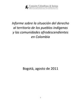 Informe sobre la situación del derecho
 al territorio de los pueblos indígenas
 y las comunidades afrodescendientes
               en Colombia




       Bogotá, agosto de 2011




                   1
 