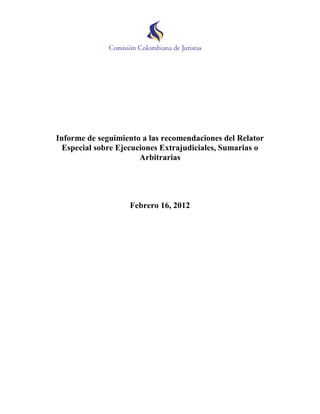 Informe de seguimiento a las recomendaciones del Relator
  Especial sobre Ejecuciones Extrajudiciales, Sumarias o
                       Arbitrarias




                   Febrero 16, 2012
 