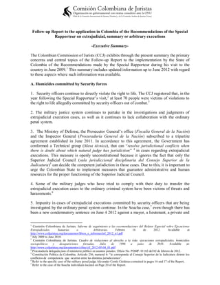 Follow-up Report to the application in Colombia of the Recommendations of the Special
               Rapporteur on extrajudicial, summary or arbitrary executions

                                                 -Executive Summary-

The Colombian Commission of Jurists (CCJ) exhibits through the present summary the primary
concerns and central topics of the Follow-up Report to the implementation by the State of
Colombia of the Recommendations made by the Special Rapporteur during his visit to the
country in June 2009. 1 This summary includes updated information up to June 2012 with regard
to those aspects where such information was available.

A. Homicides committed by Security forces

1. Security officers continue to directly violate the right to life. The CCJ registered that, in the
year following the Special Rapporteur’s visit, 2 at least 70 people were victims of violations to
the right to life allegedly committed by security officers out of combat. 3

2. The military justice system continues to partake in the investigations and judgments of
extrajudicial execution cases, as well as it continues to lack collaboration with the ordinary
penal system.

3. The Ministry of Defense, the Prosecutor General’s office (Fiscalía General de la Nación)
and the Inspector General (Procuraduría General de la Nación) subscribed to a tripartite
agreement established in June 2011. In accordance to this agreement, the Government has
conformed a Technical group (Mesa técnica), that can “resolve jurisdictional conflicts when
there is doubt about which natural judge has jurisdiction” 4 in cases regarding extrajudicial
executions. This measure is openly unconstitutional because it ignores the fact that only the
Superior Judicial Council (sala jurisdiccional disciplinaria del Consejo Superior de la
Judicatura)5 can decide the competent jurisdiction in those cases. Due to this, it is important to
urge the Colombian State to implement measures that guarantee administrative and human
resources for the proper functioning of the Superior Judicial Council.

4. Some of the military judges who have tried to comply with their duty to transfer the
extrajudicial execution cases to the ordinary criminal system have been victims of threats and
harassments. 6

5. Impunity in cases of extrajudicial executions committed by security officers that are being
investigated by the ordinary penal system continue. In the Soacha case, 7 even though there has
been a new condemnatory sentence on June 4 2012 against a mayor, a lieutenant, a private and

1
  Comisión Colombiana de Juristas. Informe de seguimiento a las recomendaciones del Relator Especial sobre Ejecuciones
Extrajudiciales,        Sumarias        o             Arbitrarias.    Febrero       16       de      2012.      Available       at
http://www.coljuristas.org/documentos/libros_e_informes/inf_2012_n1.pdf
2
  July 2009 to June 2010.
3
   Comisión Colombiana de Juristas. Cuadro de violaciones al derecho a la vida: ejecuciones extrajudiciales, homicidios
sociopolíticos     y     desapariciones       forzadas,    Julio   de     1996    a     junio    de     2010.    Available     at:
http://www.coljuristas.org/documentos/cifras/cif_2012-05-04_01.pdf
4
  Procuraduría delegada para el ministerio público en asuntos penales. Oficio No. PDMP. 01182 del 02 de febrero de 2012.
5
  Constitución Política de Colombia, Artículo 256, numeral 6: “le corresponde al Consejo Superior de la Judicatura dirimir los
conflictos de competencia que ocurran entre las distintas jurisdicciones”.
6
  Refer to the specific case of the military penal judge Alexander Cortés Cárdenas contained in pages 16 and 17 of the Report.
7
  Refer to the case of the Soacha individuals located on Page 20 of the Report.
 
