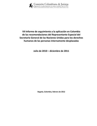 VII Informe de seguimiento a la aplicación en Colombia
  de las recomendaciones del Representante Especial del
Secretario General de las Naciones Unidas para los derechos
    humanos de las personas internamente desplazadas


            Julio de 2010 – diciembre de 2011




                Bogotá, Colombia, febrero de 2012
 