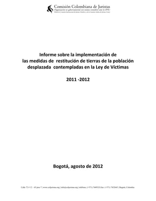 Informe sobre la implementación de
 las medidas de restitución de tierras de la población
    desplazada contempladas en la Ley de Víctimas

                                                      2011 -2012




                                      Bogotá, agosto de 2012


Calle 72 # 12 – 65 piso 7 | www.coljuristas.org | info@coljuristas.org | teléfono: (+571) 7449333| fax: (+571) 7432643 | Bogotá, Colombia
 