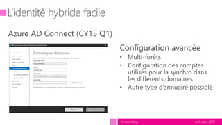 tech.days 2015#mstechdays
L’identité hybride facile
Azure AD Connect (CY15 Q1)
Configuration avancée
• Multi-forêts
• Configuration des comptes
utilisés pour la synchro dans
les différents domaines
• Autre type d’annuaire possible
 