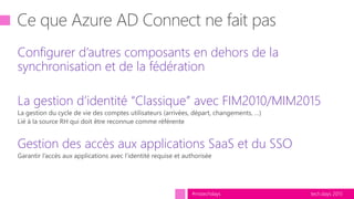 tech.days 2015#mstechdays
Configurer d’autres composants en dehors de la
synchronisation et de la fédération
La gestion d’identité “Classique” avec FIM2010/MIM2015
Gestion des accès aux applications SaaS et du SSO
 