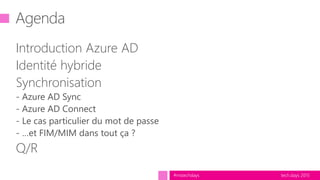 tech.days 2015#mstechdays
Agenda
Introduction Azure AD
Identité hybride
Synchronisation
- Azure AD Sync
- Azure AD Connect
- Le cas particulier du mot de passe
- …et FIM/MIM dans tout ça ?
Q/R
 
