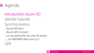 tech.days 2015#mstechdays
Agenda
Introduction Azure AD
Identité hybride
Synchronisation
- Azure AD Sync
- Azure AD Connect
- Le cas particulier du mot de passe
- …et FIM/MIM dans tout ça ?
Q/R
 