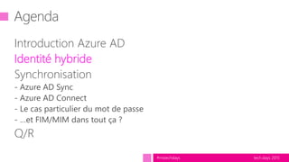 tech.days 2015#mstechdays
Agenda
Introduction Azure AD
Identité hybride
Synchronisation
- Azure AD Sync
- Azure AD Connect
- Le cas particulier du mot de passe
- …et FIM/MIM dans tout ça ?
Q/R
 