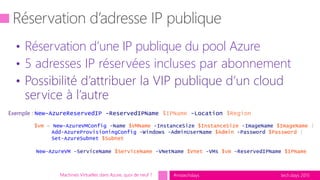 tech.days 2015#mstechdaysMachines Virtuelles dans Azure, quoi de neuf ?
Exemple : New-AzureReservedIP -ReservedIPName $IPName -Location $Region
$vm = New-AzureVMConfig -Name $VMName -InstanceSize $InstanceSize -ImageName $ImageName |
Add-AzureProvisioningConfig -Windows -AdminUserName $Admin -Password $Password |
Set-AzureSubnet $Subnet
New-AzureVM -ServiceName $ServiceName -VNetName $Vnet -VMs $vm -ReservedIPName $IPName
• Réservation d’une IP publique du pool Azure
• 5 adresses IP réservées incluses par abonnement
• Possibilité d’attribuer la VIP publique d’un cloud
service à l’autre
 