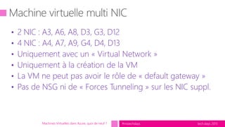 tech.days 2015#mstechdaysMachines Virtuelles dans Azure, quoi de neuf ?
• 2 NIC : A3, A6, A8, D3, G3, D12
• 4 NIC : A4, A7, A9, G4, D4, D13
• Uniquement avec un « Virtual Network »
• Uniquement à la création de la VM
• La VM ne peut pas avoir le rôle de « default gateway »
• Pas de NSG ni de « Forces Tunneling » sur les NIC suppl.
 