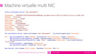 tech.days 2015#mstechdays
Select-AzureSubscription "mon abonnement"
$ImageName = "a699494373c04fc0bc8f2bb1389d6106__Windows-Server-2012-R2-201412.01-en.us-127GB.vhd"
$VMName = "vm-proxy"
$TailleInstance = "large"
$AdminName = "pierrc"
$Password = "Toto123$"
$Stocakge = "stockagedemo"
$ServiceName = "Service-Proxy"
$VnetName = "Vnet-Proxy"
$SubnetBack = "Subnet-back"
$SubnetFront = "Subnet-Front"
Set-AzureSubscription –SubscriptionName "mon abonnement" - CurrentStorageAccount $Stocakge
$vm = New-AzureVMConfig -Name $VMName -InstanceSize $TailleInstance –Image $ImageName |
Add-AzureProvisioningConfig -Windows -AdminUserName $AdminName -Password $Password |
Add-AzureNetworkInterfaceConfig -Name "eth1" -SubnetName $SubnetBack –StaticVNetIPAddress`
"10.0.2.100" |
Set-AzureSubnet -SubnetNames $SubnetFront |
Set-AzureStaticVNetIP -IPAddress "10.0.1.100"
New-AzureVM -ServiceName $ServiceName -VNetName $VnetName -VMs $vm
Machines Virtuelles dans Azure, quoi de neuf ?
 