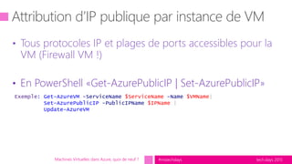 tech.days 2015#mstechdays
• Tous protocoles IP et plages de ports accessibles pour la
VM (Firewall VM !)
• En PowerShell «Get-AzurePublicIP | Set-AzurePublicIP»
Machines Virtuelles dans Azure, quoi de neuf ?
Exemple: Get-AzureVM -ServiceName $ServiceName -Name $VMName|
Set-AzurePublicIP -PublicIPName $IPName |
Update-AzureVM
 