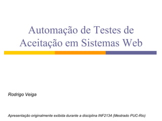 Automação de Testes de
      Aceitação em Sistemas Web



Rodrigo Veiga



Apresentação originalmente exibida durante a disciplina INF2134 (Mestrado PUC-Rio)
 
