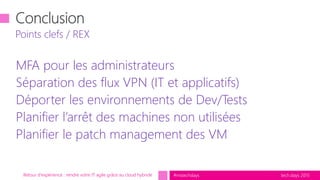 tech.days 2015#mstechdays
MFA pour les administrateurs
Séparation des flux VPN (IT et applicatifs)
Déporter les environnements de Dev/Tests
Planifier l’arrêt des machines non utilisées
Planifier le patch management des VM
Points clefs / REX
Retour d'expérience : rendre votre IT agile grâce au cloud hybride
 