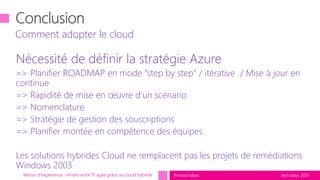 tech.days 2015#mstechdays
Nécessité de définir la stratégie Azure
=> Planifier ROADMAP en mode "step by step" / itérative / Mise à jour en
continue
=> Rapidité de mise en œuvre d’un scénario
=> Nomenclature
=> Stratégie de gestion des souscriptions
=> Planifier montée en compétence des équipes
Les solutions hybrides Cloud ne remplacent pas les projets de remédiations
Windows 2003
Comment adopter le cloud
Retour d'expérience : rendre votre IT agile grâce au cloud hybride
 