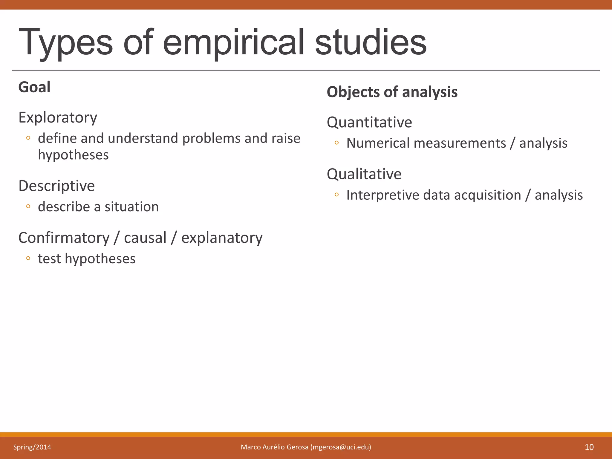 Types of empirical studies
Goal
Exploratory
◦ define and understand problems and raise
hypotheses
Descriptive
◦ describe a situation
Confirmatory / causal / explanatory
◦ test hypotheses
Spring/2014 Marco Aurélio Gerosa (mgerosa@uci.edu) 10
Objects of analysis
Quantitative
◦ Numerical measurements / analysis
Qualitative
◦ Interpretive data acquisition / analysis
 