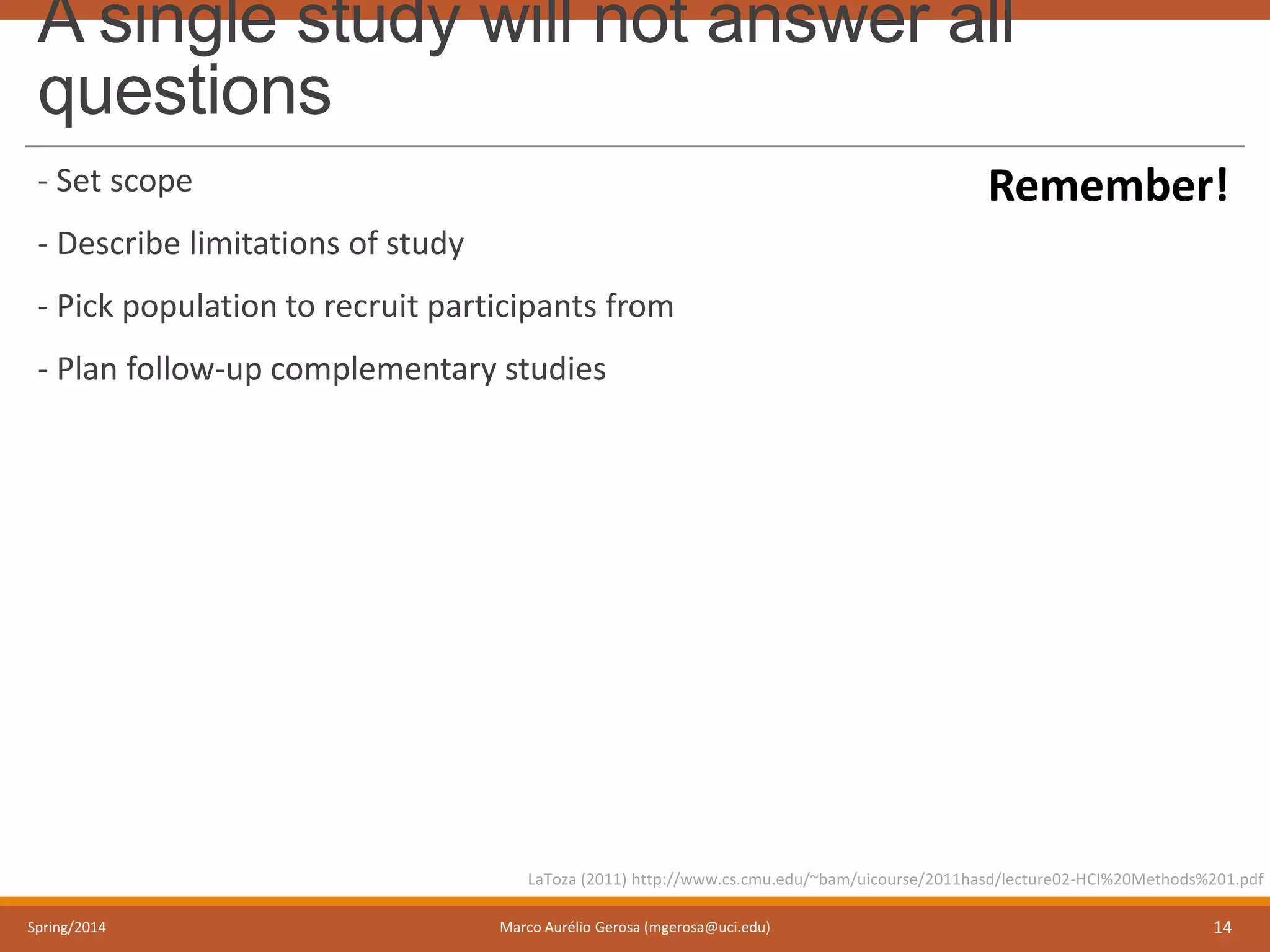 A single study will not answer all
questions
- Set scope
- Describe limitations of study
- Pick population to recruit participants from
- Plan follow-up complementary studies
Spring/2014 Marco Aurélio Gerosa (mgerosa@uci.edu) 14
LaToza (2011) http://www.cs.cmu.edu/~bam/uicourse/2011hasd/lecture02-HCI%20Methods%201.pdf
Remember!
 