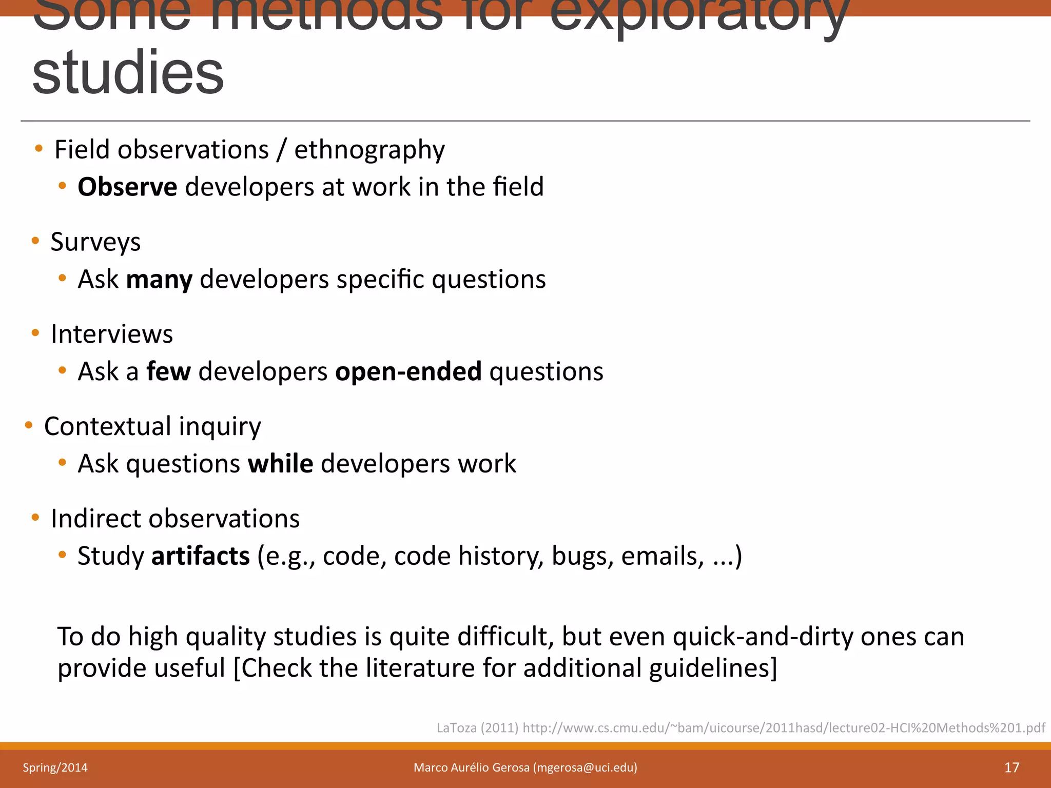 Some methods for exploratory
studies
• Field observations / ethnography
• Observe developers at work in the ﬁeld
• Surveys
• Ask many developers speciﬁc questions
• Interviews
• Ask a few developers open-ended questions
• Contextual inquiry
• Ask questions while developers work
• Indirect observations
• Study artifacts (e.g., code, code history, bugs, emails, ...)
To do high quality studies is quite difficult, but even quick-and-dirty ones can
provide useful [Check the literature for additional guidelines]
Spring/2014 Marco Aurélio Gerosa (mgerosa@uci.edu) 17
LaToza (2011) http://www.cs.cmu.edu/~bam/uicourse/2011hasd/lecture02-HCI%20Methods%201.pdf
 