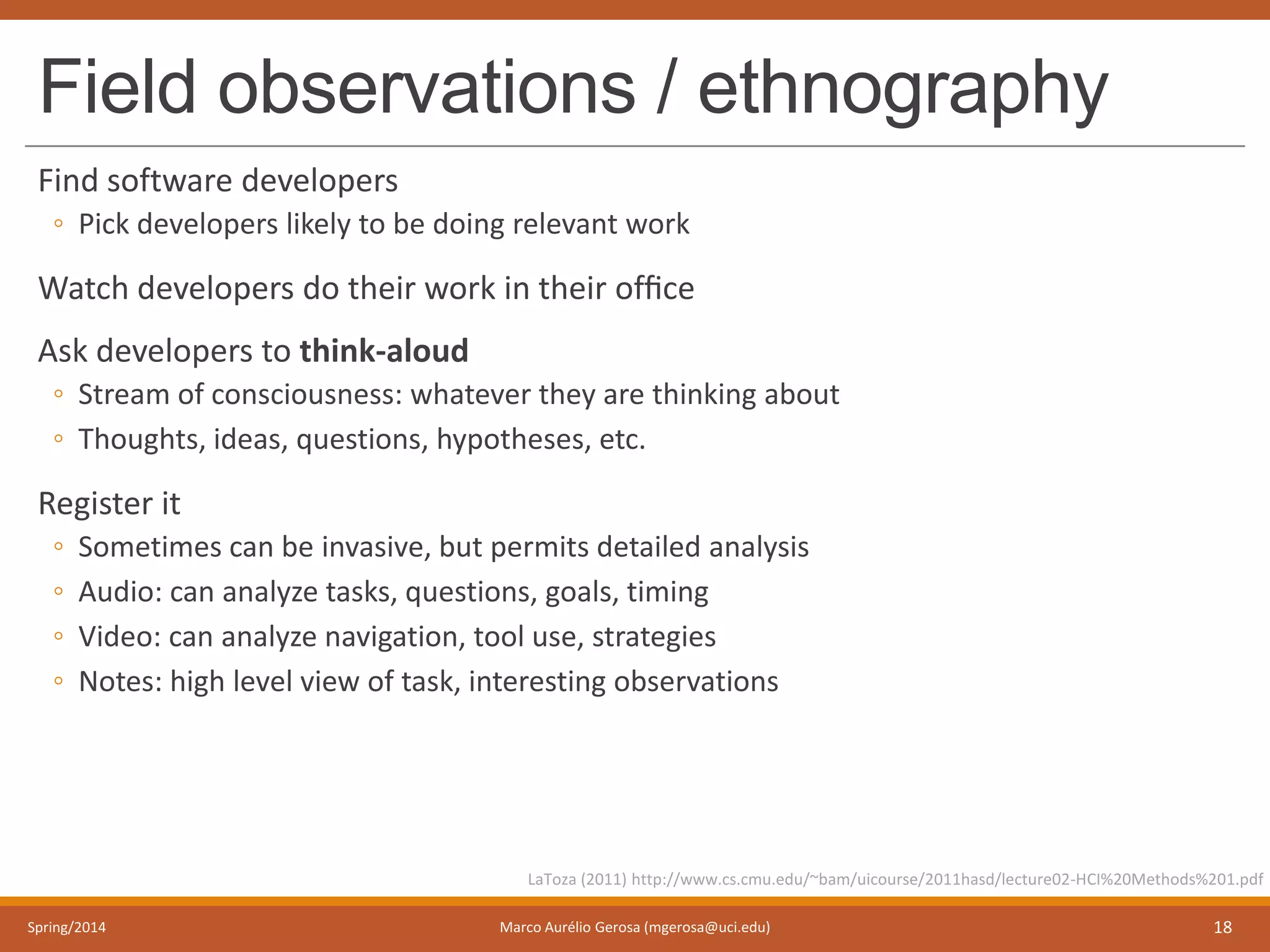 Field observations / ethnography
Find software developers
◦ Pick developers likely to be doing relevant work
Watch developers do their work in their ofﬁce
Ask developers to think-aloud
◦ Stream of consciousness: whatever they are thinking about
◦ Thoughts, ideas, questions, hypotheses, etc.
Register it
◦ Sometimes can be invasive, but permits detailed analysis
◦ Audio: can analyze tasks, questions, goals, timing
◦ Video: can analyze navigation, tool use, strategies
◦ Notes: high level view of task, interesting observations
Spring/2014 Marco Aurélio Gerosa (mgerosa@uci.edu) 18
LaToza (2011) http://www.cs.cmu.edu/~bam/uicourse/2011hasd/lecture02-HCI%20Methods%201.pdf
 