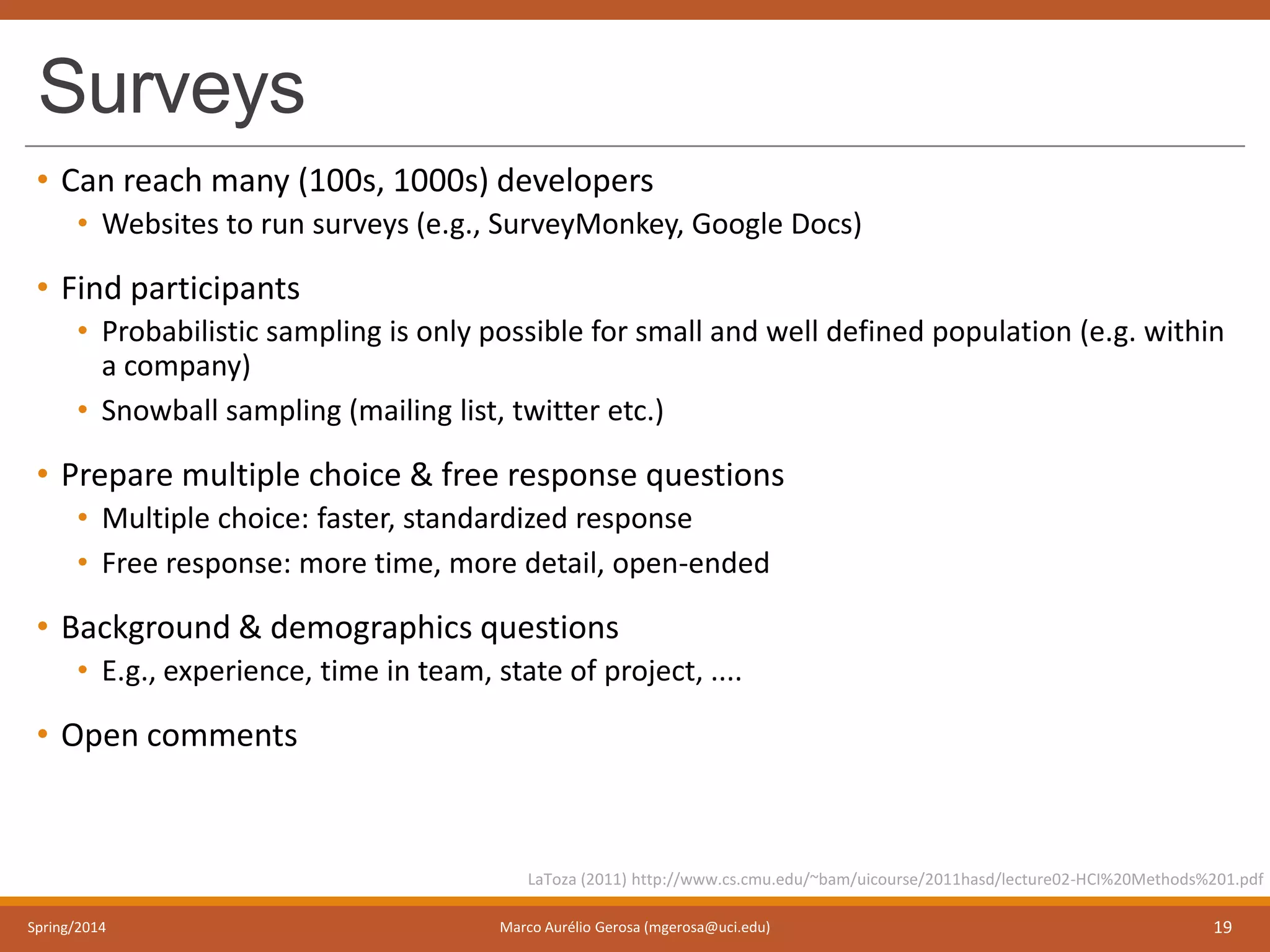 Surveys
• Can reach many (100s, 1000s) developers
• Websites to run surveys (e.g., SurveyMonkey, Google Docs)
• Find participants
• Probabilistic sampling is only possible for small and well defined population (e.g. within
a company)
• Snowball sampling (mailing list, twitter etc.)
• Prepare multiple choice & free response questions
• Multiple choice: faster, standardized response
• Free response: more time, more detail, open-ended
• Background & demographics questions
• E.g., experience, time in team, state of project, ....
• Open comments
Spring/2014 Marco Aurélio Gerosa (mgerosa@uci.edu) 19
LaToza (2011) http://www.cs.cmu.edu/~bam/uicourse/2011hasd/lecture02-HCI%20Methods%201.pdf
 