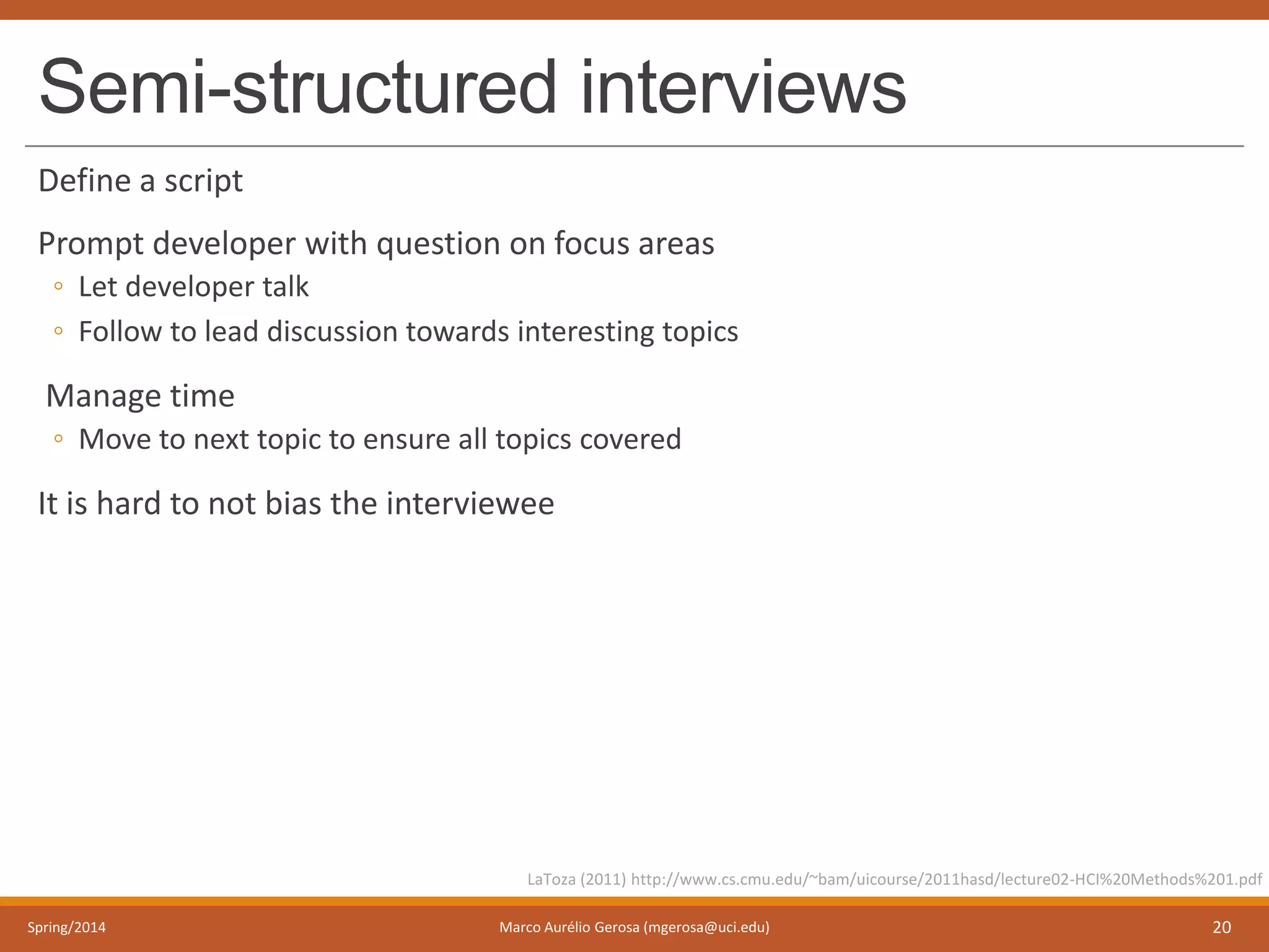 Semi-structured interviews
Define a script
Prompt developer with question on focus areas
◦ Let developer talk
◦ Follow to lead discussion towards interesting topics
Manage time
◦ Move to next topic to ensure all topics covered
It is hard to not bias the interviewee
Spring/2014 Marco Aurélio Gerosa (mgerosa@uci.edu) 20
LaToza (2011) http://www.cs.cmu.edu/~bam/uicourse/2011hasd/lecture02-HCI%20Methods%201.pdf
 