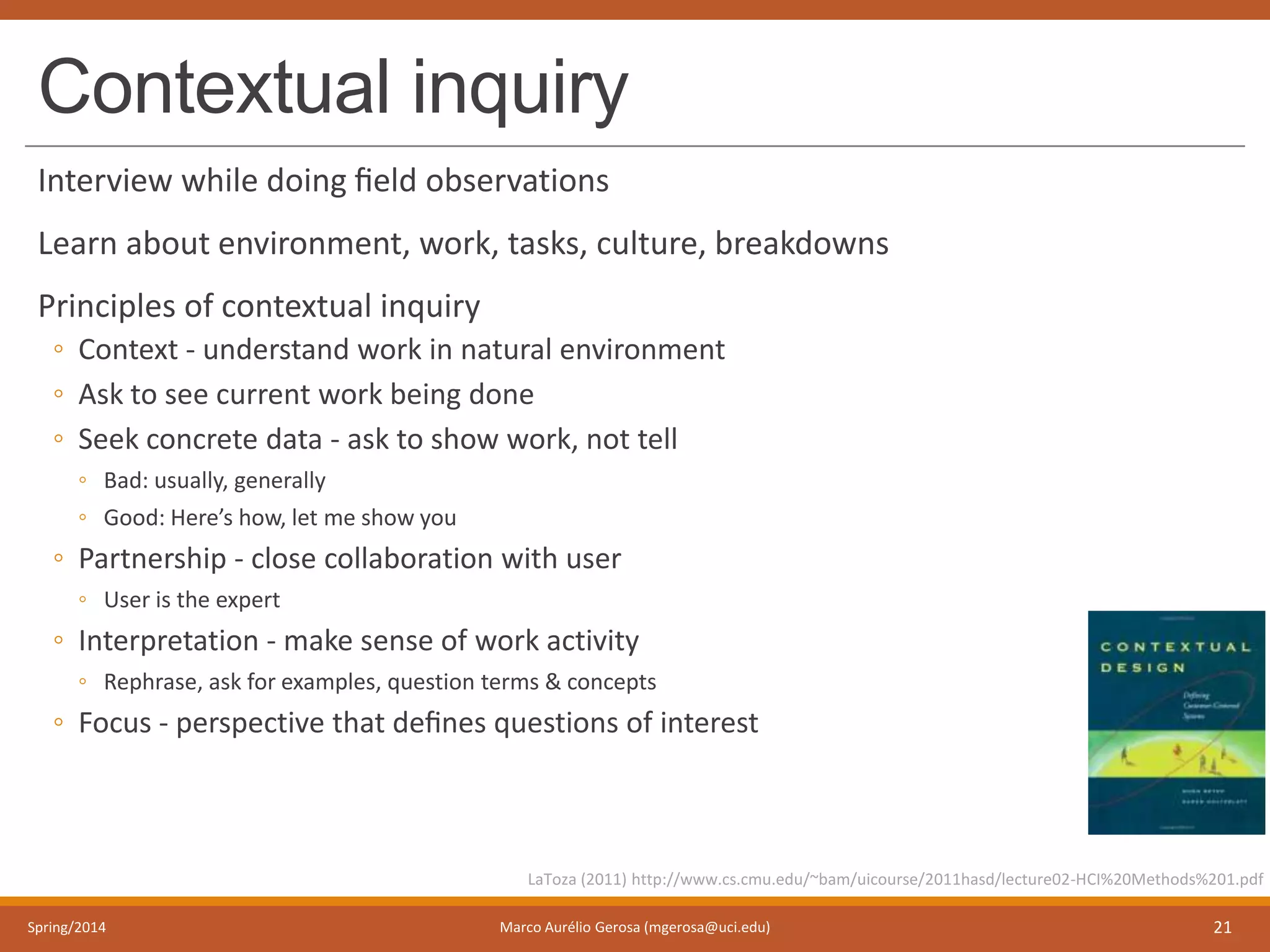 Contextual inquiry
Interview while doing ﬁeld observations
Learn about environment, work, tasks, culture, breakdowns
Principles of contextual inquiry
◦ Context - understand work in natural environment
◦ Ask to see current work being done
◦ Seek concrete data - ask to show work, not tell
◦ Bad: usually, generally
◦ Good: Here’s how, let me show you
◦ Partnership - close collaboration with user
◦ User is the expert
◦ Interpretation - make sense of work activity
◦ Rephrase, ask for examples, question terms & concepts
◦ Focus - perspective that deﬁnes questions of interest
Spring/2014 Marco Aurélio Gerosa (mgerosa@uci.edu) 21
LaToza (2011) http://www.cs.cmu.edu/~bam/uicourse/2011hasd/lecture02-HCI%20Methods%201.pdf
 