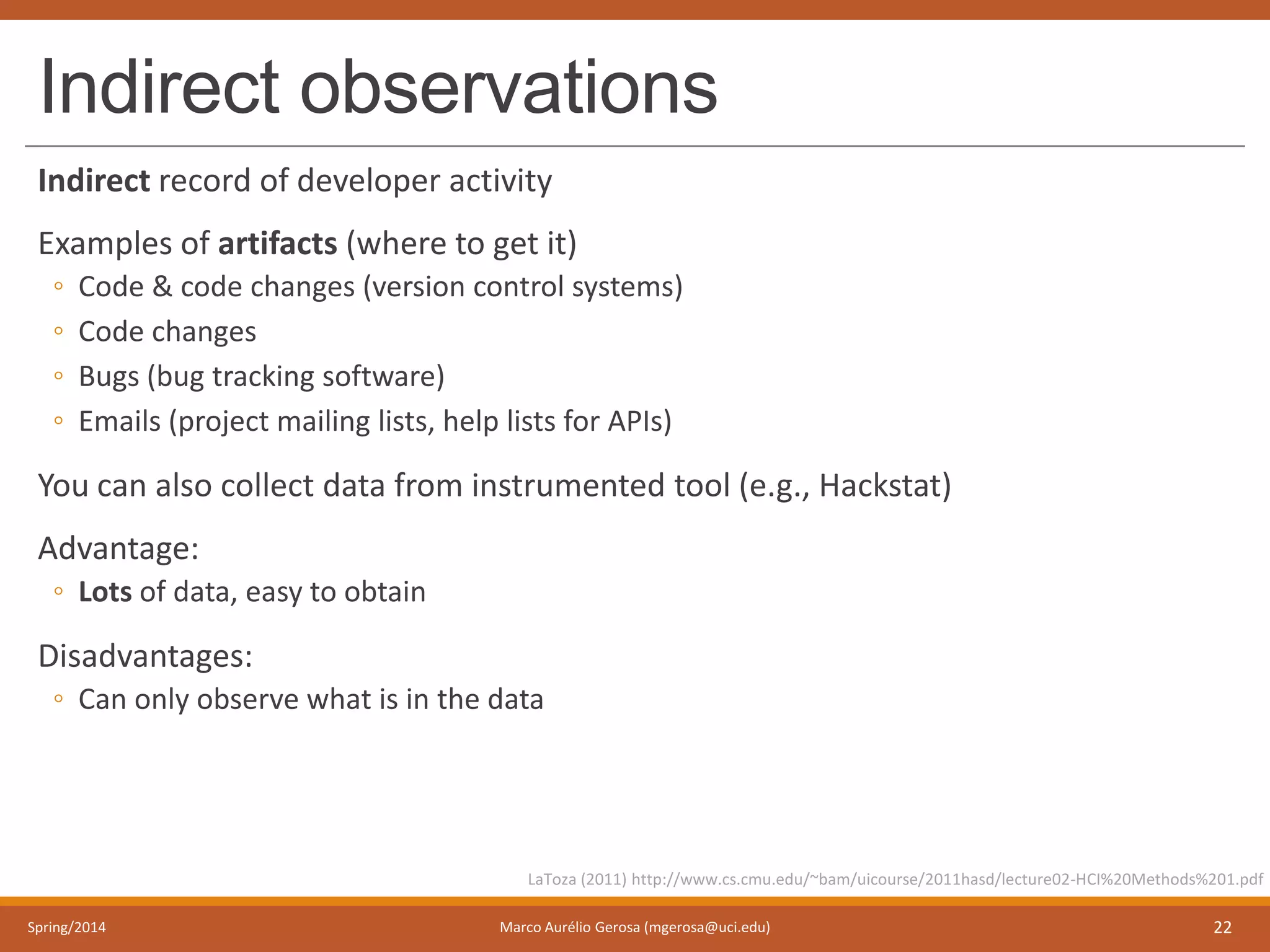 Indirect observations
Indirect record of developer activity
Examples of artifacts (where to get it)
◦ Code & code changes (version control systems)
◦ Code changes
◦ Bugs (bug tracking software)
◦ Emails (project mailing lists, help lists for APIs)
You can also collect data from instrumented tool (e.g., Hackstat)
Advantage:
◦ Lots of data, easy to obtain
Disadvantages:
◦ Can only observe what is in the data
Spring/2014 Marco Aurélio Gerosa (mgerosa@uci.edu) 22
LaToza (2011) http://www.cs.cmu.edu/~bam/uicourse/2011hasd/lecture02-HCI%20Methods%201.pdf
 