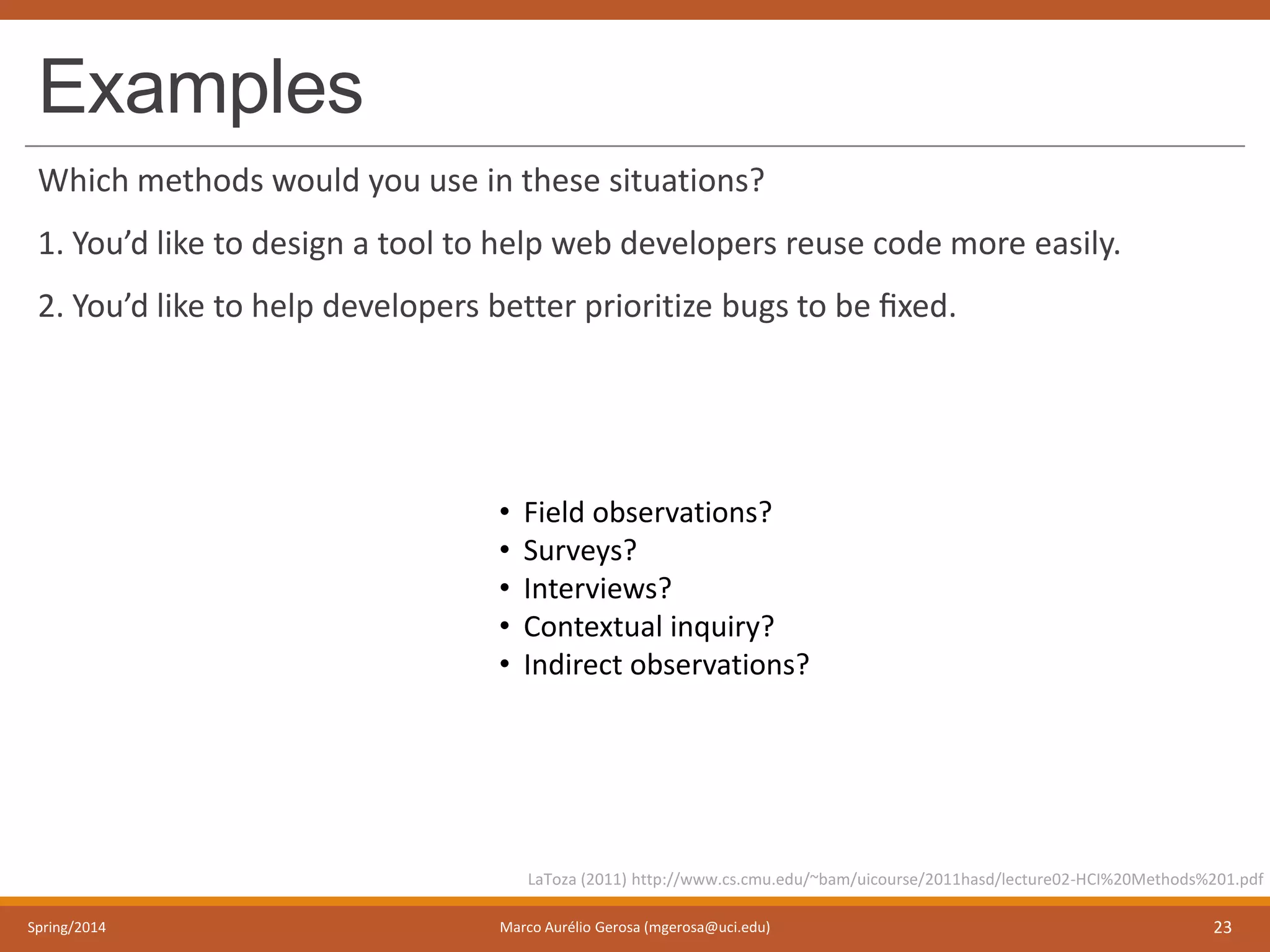 Examples
Which methods would you use in these situations?
1. You’d like to design a tool to help web developers reuse code more easily.
2. You’d like to help developers better prioritize bugs to be ﬁxed.
Spring/2014 Marco Aurélio Gerosa (mgerosa@uci.edu) 23
LaToza (2011) http://www.cs.cmu.edu/~bam/uicourse/2011hasd/lecture02-HCI%20Methods%201.pdf
• Field observations?
• Surveys?
• Interviews?
• Contextual inquiry?
• Indirect observations?
 
