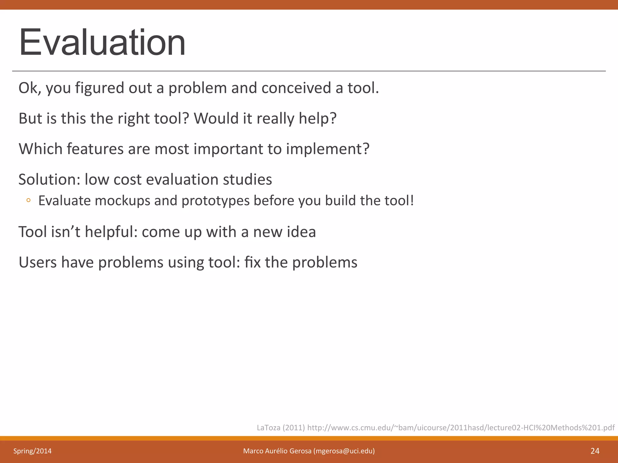 Evaluation
Ok, you figured out a problem and conceived a tool.
But is this the right tool? Would it really help?
Which features are most important to implement?
Solution: low cost evaluation studies
◦ Evaluate mockups and prototypes before you build the tool!
Tool isn’t helpful: come up with a new idea
Users have problems using tool: ﬁx the problems
Spring/2014 Marco Aurélio Gerosa (mgerosa@uci.edu) 24
LaToza (2011) http://www.cs.cmu.edu/~bam/uicourse/2011hasd/lecture02-HCI%20Methods%201.pdf
 
