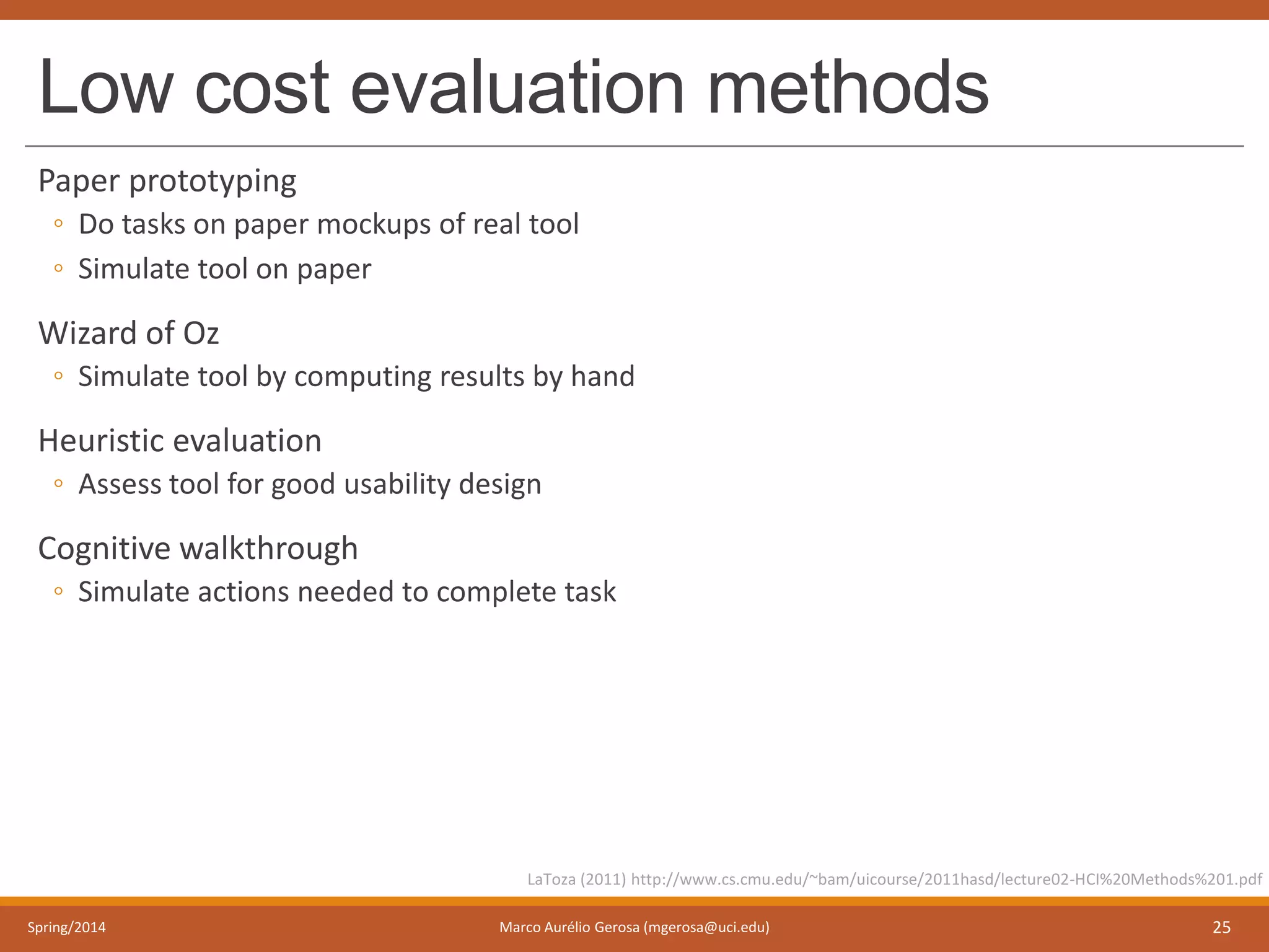 Low cost evaluation methods
Paper prototyping
◦ Do tasks on paper mockups of real tool
◦ Simulate tool on paper
Wizard of Oz
◦ Simulate tool by computing results by hand
Heuristic evaluation
◦ Assess tool for good usability design
Cognitive walkthrough
◦ Simulate actions needed to complete task
Spring/2014 Marco Aurélio Gerosa (mgerosa@uci.edu) 25
LaToza (2011) http://www.cs.cmu.edu/~bam/uicourse/2011hasd/lecture02-HCI%20Methods%201.pdf
 