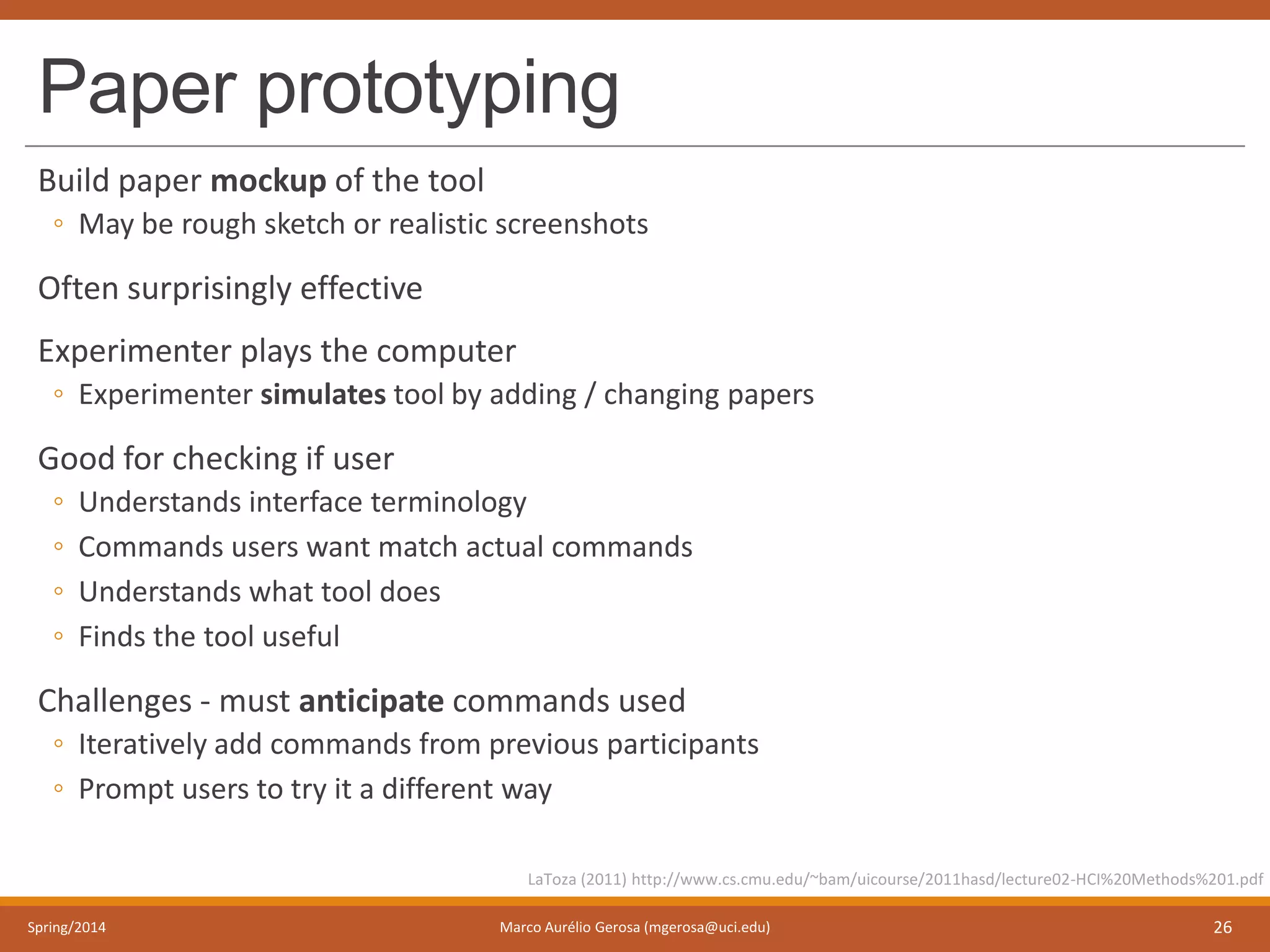 Paper prototyping
Build paper mockup of the tool
◦ May be rough sketch or realistic screenshots
Often surprisingly effective
Experimenter plays the computer
◦ Experimenter simulates tool by adding / changing papers
Good for checking if user
◦ Understands interface terminology
◦ Commands users want match actual commands
◦ Understands what tool does
◦ Finds the tool useful
Challenges - must anticipate commands used
◦ Iteratively add commands from previous participants
◦ Prompt users to try it a different way
Spring/2014 Marco Aurélio Gerosa (mgerosa@uci.edu) 26
LaToza (2011) http://www.cs.cmu.edu/~bam/uicourse/2011hasd/lecture02-HCI%20Methods%201.pdf
 