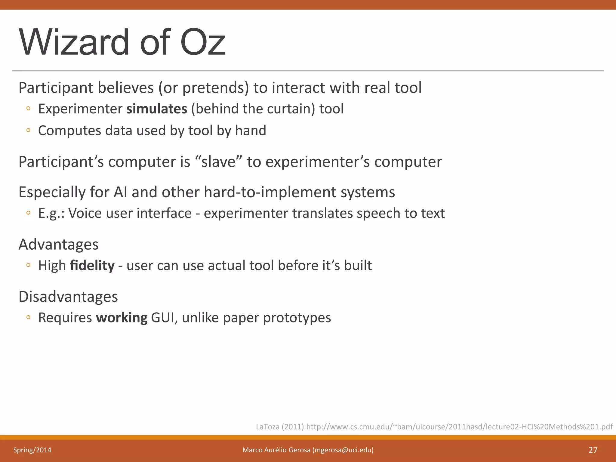 Wizard of Oz
Participant believes (or pretends) to interact with real tool
◦ Experimenter simulates (behind the curtain) tool
◦ Computes data used by tool by hand
Participant’s computer is “slave” to experimenter’s computer
Especially for AI and other hard-to-implement systems
◦ E.g.: Voice user interface - experimenter translates speech to text
Advantages
◦ High ﬁdelity - user can use actual tool before it’s built
Disadvantages
◦ Requires working GUI, unlike paper prototypes
Spring/2014 Marco Aurélio Gerosa (mgerosa@uci.edu) 27
LaToza (2011) http://www.cs.cmu.edu/~bam/uicourse/2011hasd/lecture02-HCI%20Methods%201.pdf
 