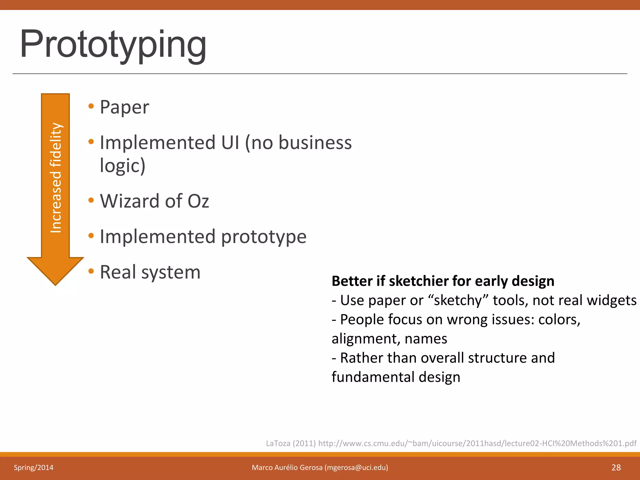 Prototyping
• Paper
• Implemented UI (no business
logic)
• Wizard of Oz
• Implemented prototype
• Real system
Spring/2014 Marco Aurélio Gerosa (mgerosa@uci.edu) 28
LaToza (2011) http://www.cs.cmu.edu/~bam/uicourse/2011hasd/lecture02-HCI%20Methods%201.pdf
Increasedfidelity
Better if sketchier for early design
- Use paper or “sketchy” tools, not real widgets
- People focus on wrong issues: colors,
alignment, names
- Rather than overall structure and
fundamental design
 