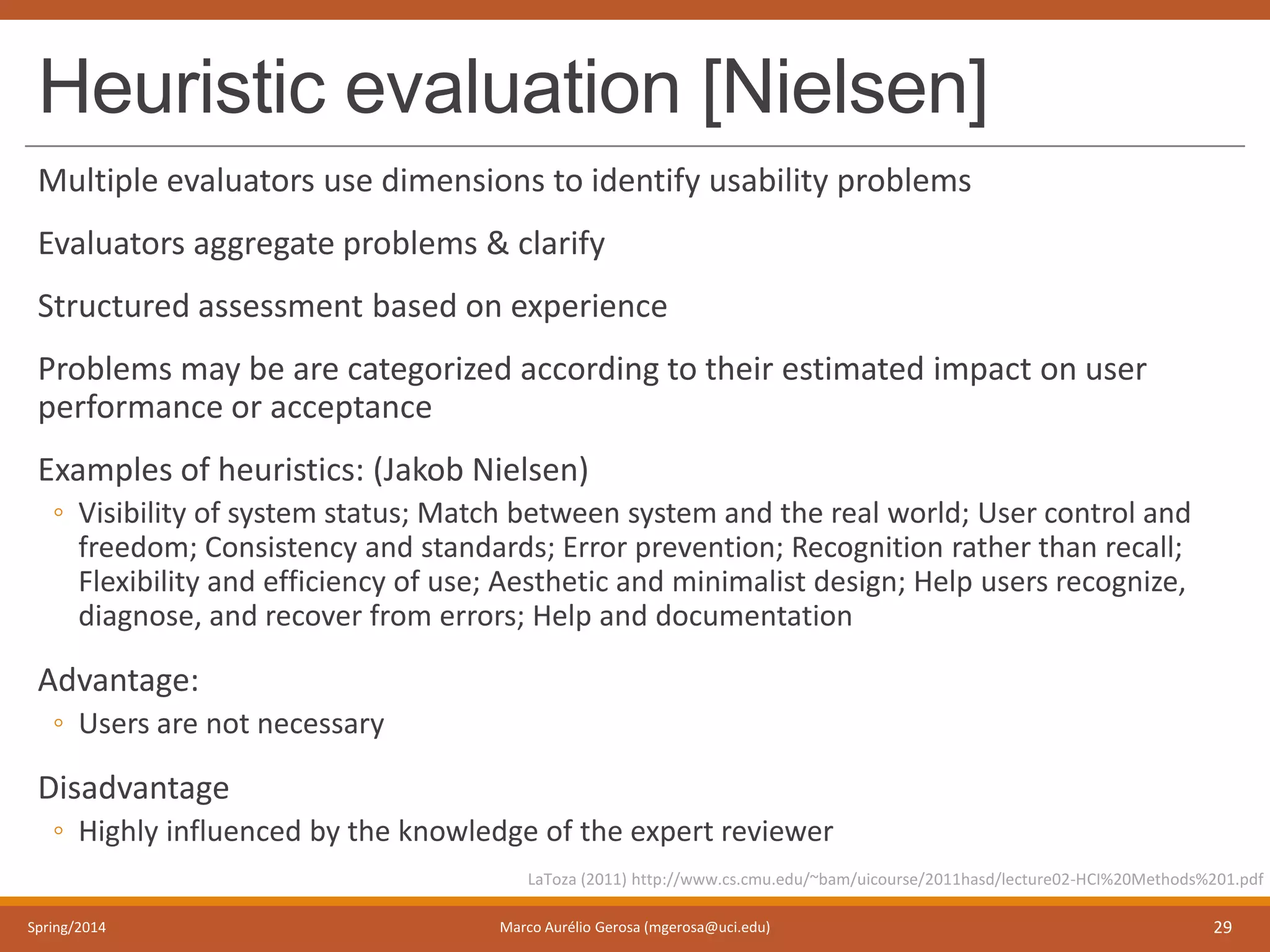 Heuristic evaluation [Nielsen]
Multiple evaluators use dimensions to identify usability problems
Evaluators aggregate problems & clarify
Structured assessment based on experience
Problems may be are categorized according to their estimated impact on user
performance or acceptance
Examples of heuristics: (Jakob Nielsen)
◦ Visibility of system status; Match between system and the real world; User control and
freedom; Consistency and standards; Error prevention; Recognition rather than recall;
Flexibility and efficiency of use; Aesthetic and minimalist design; Help users recognize,
diagnose, and recover from errors; Help and documentation
Advantage:
◦ Users are not necessary
Disadvantage
◦ Highly influenced by the knowledge of the expert reviewer
Spring/2014 Marco Aurélio Gerosa (mgerosa@uci.edu) 29
LaToza (2011) http://www.cs.cmu.edu/~bam/uicourse/2011hasd/lecture02-HCI%20Methods%201.pdf
 