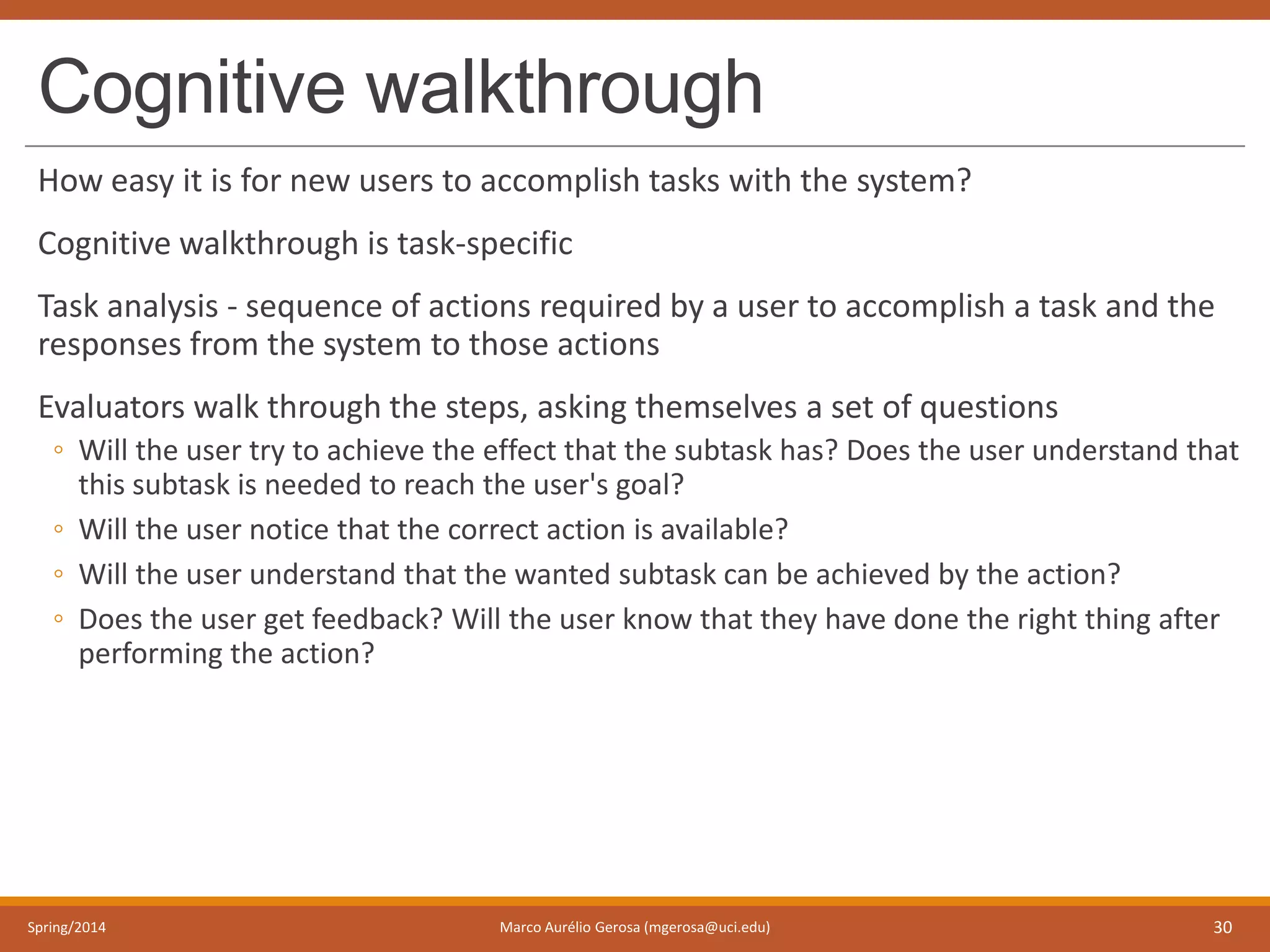 Cognitive walkthrough
How easy it is for new users to accomplish tasks with the system?
Cognitive walkthrough is task-specific
Task analysis - sequence of actions required by a user to accomplish a task and the
responses from the system to those actions
Evaluators walk through the steps, asking themselves a set of questions
◦ Will the user try to achieve the effect that the subtask has? Does the user understand that
this subtask is needed to reach the user's goal?
◦ Will the user notice that the correct action is available?
◦ Will the user understand that the wanted subtask can be achieved by the action?
◦ Does the user get feedback? Will the user know that they have done the right thing after
performing the action?
Spring/2014 Marco Aurélio Gerosa (mgerosa@uci.edu) 30
 