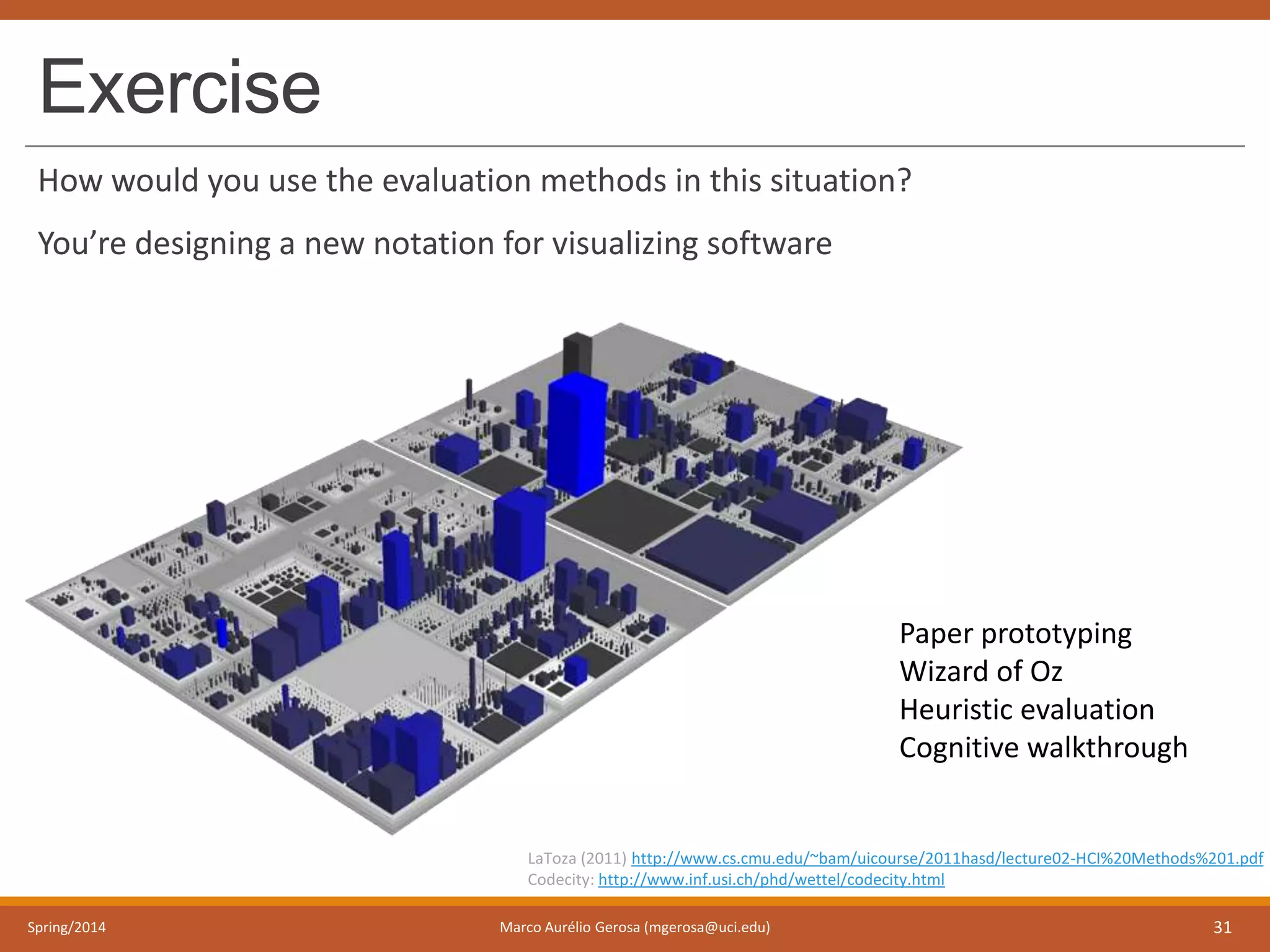 Exercise
How would you use the evaluation methods in this situation?
You’re designing a new notation for visualizing software
Spring/2014 Marco Aurélio Gerosa (mgerosa@uci.edu) 31
LaToza (2011) http://www.cs.cmu.edu/~bam/uicourse/2011hasd/lecture02-HCI%20Methods%201.pdf
Codecity: http://www.inf.usi.ch/phd/wettel/codecity.html
Paper prototyping
Wizard of Oz
Heuristic evaluation
Cognitive walkthrough
 