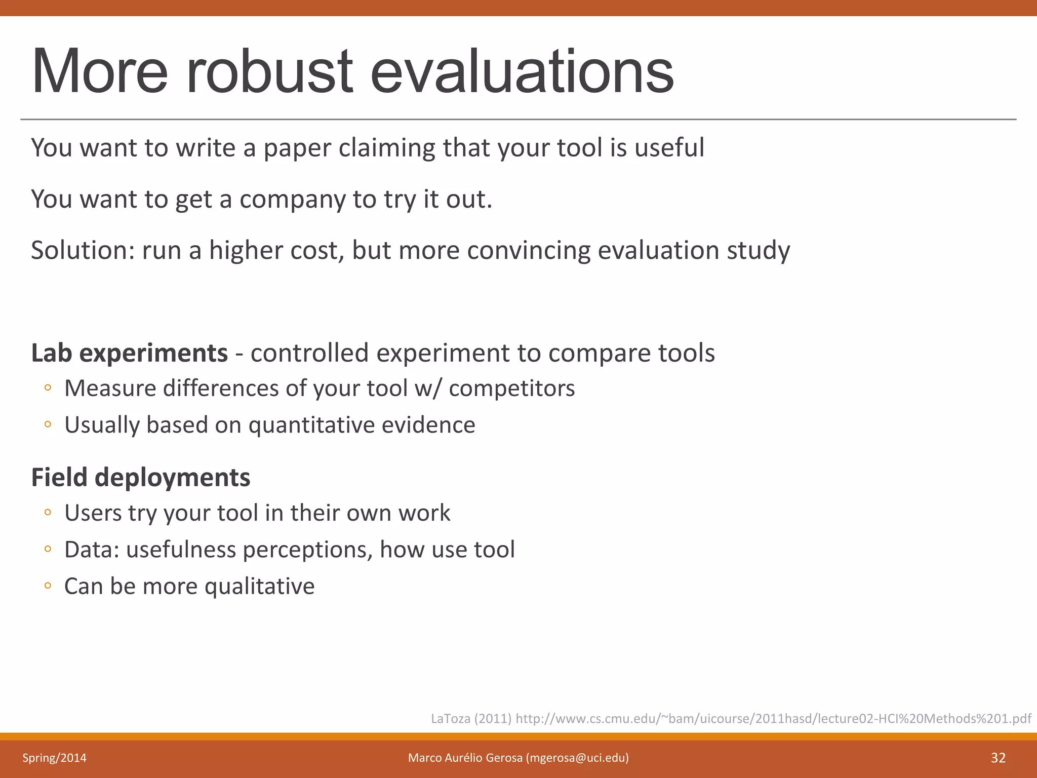 More robust evaluations
You want to write a paper claiming that your tool is useful
You want to get a company to try it out.
Solution: run a higher cost, but more convincing evaluation study
Lab experiments - controlled experiment to compare tools
◦ Measure differences of your tool w/ competitors
◦ Usually based on quantitative evidence
Field deployments
◦ Users try your tool in their own work
◦ Data: usefulness perceptions, how use tool
◦ Can be more qualitative
Spring/2014 Marco Aurélio Gerosa (mgerosa@uci.edu) 32
LaToza (2011) http://www.cs.cmu.edu/~bam/uicourse/2011hasd/lecture02-HCI%20Methods%201.pdf
 