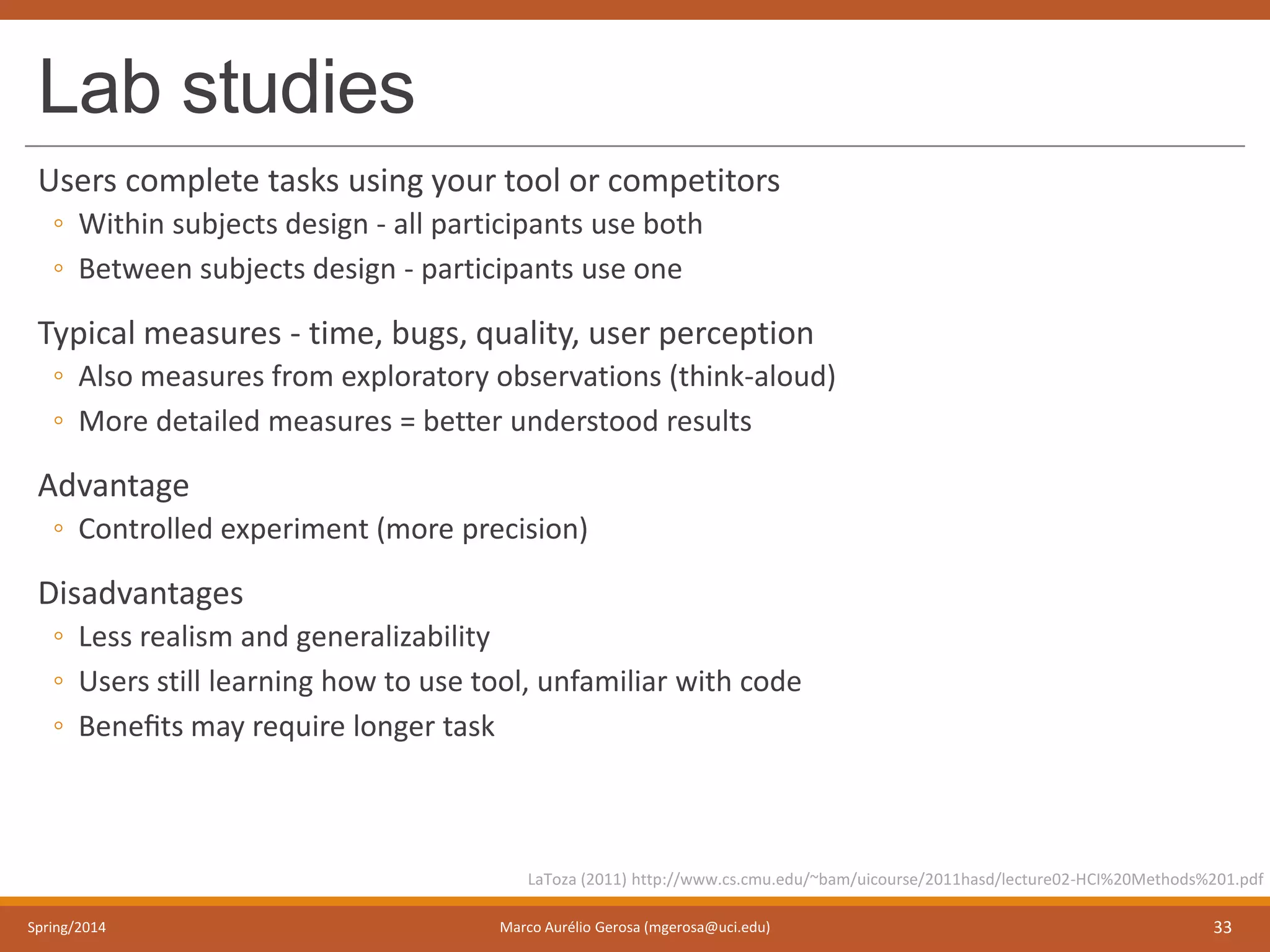 Lab studies
Users complete tasks using your tool or competitors
◦ Within subjects design - all participants use both
◦ Between subjects design - participants use one
Typical measures - time, bugs, quality, user perception
◦ Also measures from exploratory observations (think-aloud)
◦ More detailed measures = better understood results
Advantage
◦ Controlled experiment (more precision)
Disadvantages
◦ Less realism and generalizability
◦ Users still learning how to use tool, unfamiliar with code
◦ Beneﬁts may require longer task
Spring/2014 Marco Aurélio Gerosa (mgerosa@uci.edu) 33
LaToza (2011) http://www.cs.cmu.edu/~bam/uicourse/2011hasd/lecture02-HCI%20Methods%201.pdf
 