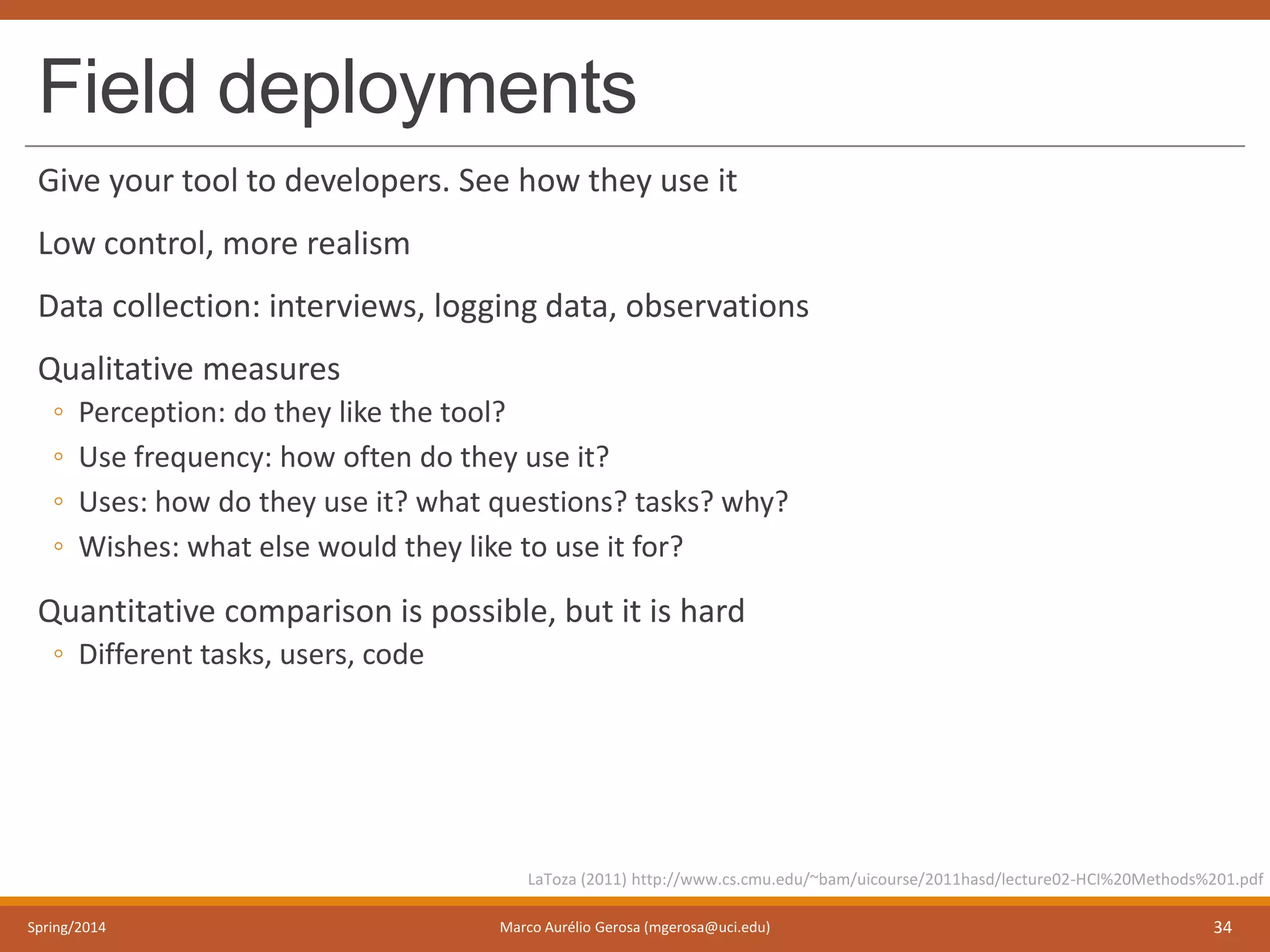 Field deployments
Give your tool to developers. See how they use it
Low control, more realism
Data collection: interviews, logging data, observations
Qualitative measures
◦ Perception: do they like the tool?
◦ Use frequency: how often do they use it?
◦ Uses: how do they use it? what questions? tasks? why?
◦ Wishes: what else would they like to use it for?
Quantitative comparison is possible, but it is hard
◦ Different tasks, users, code
Spring/2014 Marco Aurélio Gerosa (mgerosa@uci.edu) 34
LaToza (2011) http://www.cs.cmu.edu/~bam/uicourse/2011hasd/lecture02-HCI%20Methods%201.pdf
 