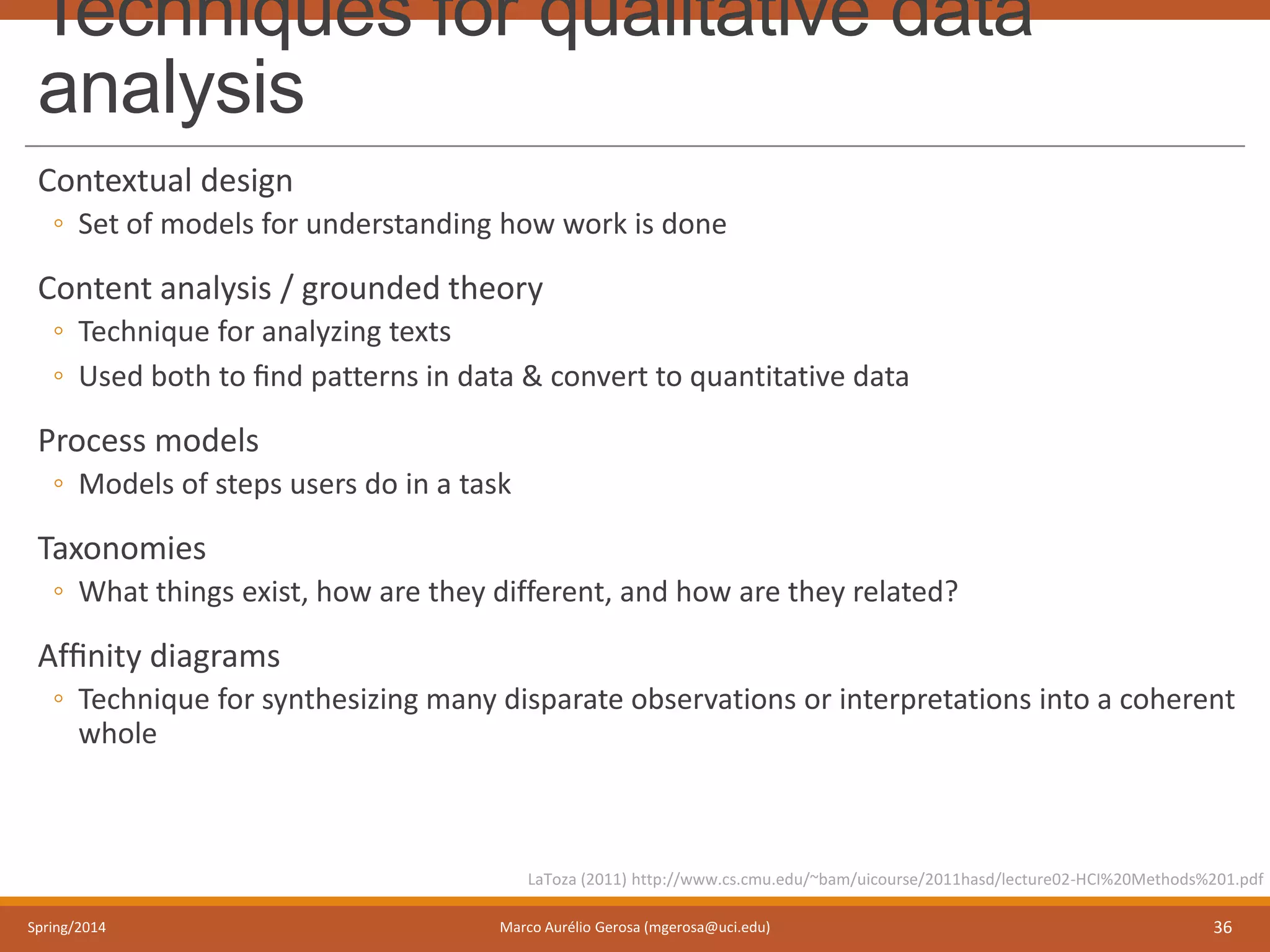 Techniques for qualitative data
analysis
Contextual design
◦ Set of models for understanding how work is done
Content analysis / grounded theory
◦ Technique for analyzing texts
◦ Used both to ﬁnd patterns in data & convert to quantitative data
Process models
◦ Models of steps users do in a task
Taxonomies
◦ What things exist, how are they different, and how are they related?
Afﬁnity diagrams
◦ Technique for synthesizing many disparate observations or interpretations into a coherent
whole
Spring/2014 Marco Aurélio Gerosa (mgerosa@uci.edu) 36
LaToza (2011) http://www.cs.cmu.edu/~bam/uicourse/2011hasd/lecture02-HCI%20Methods%201.pdf
 