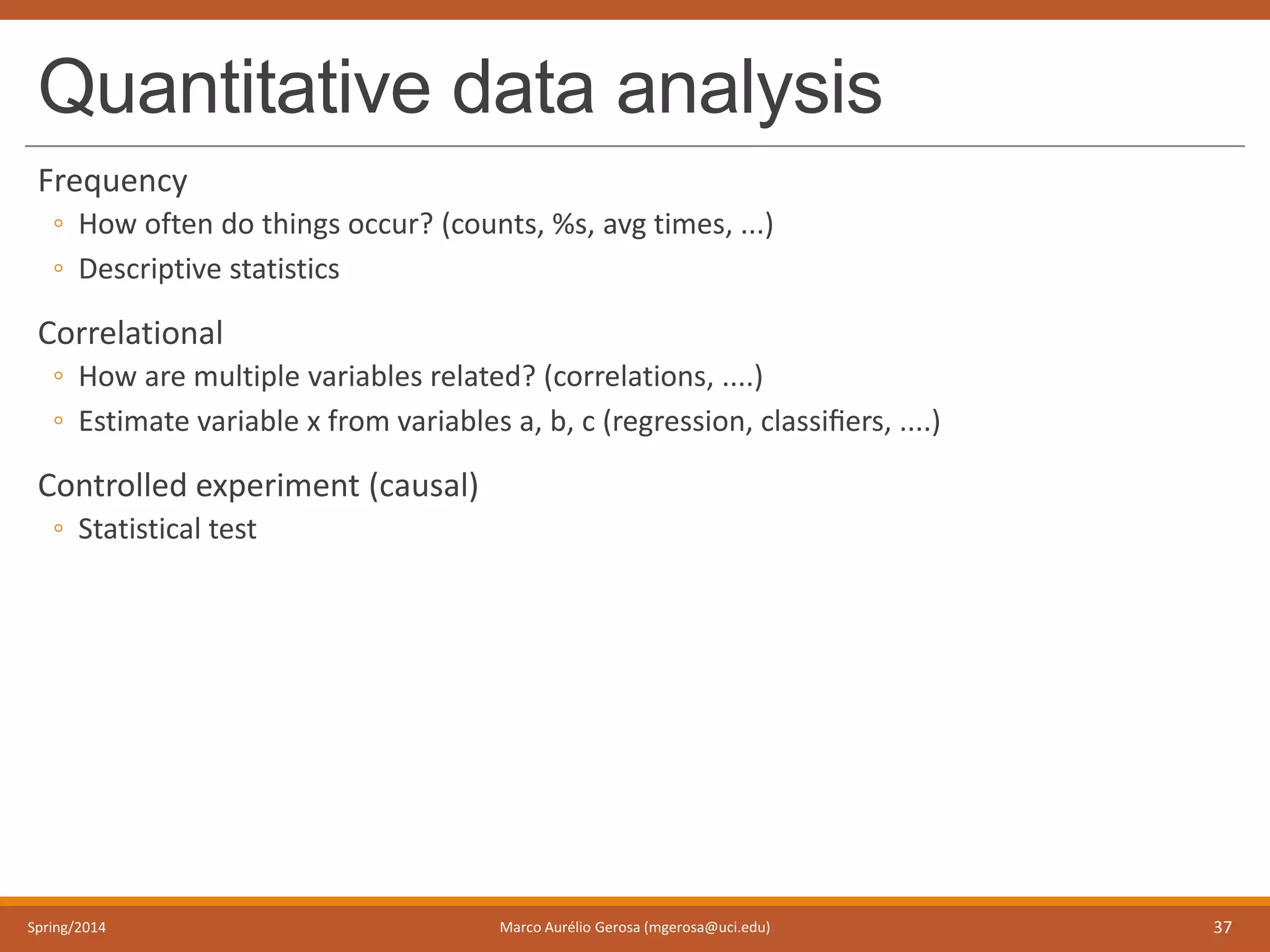 Quantitative data analysis
Frequency
◦ How often do things occur? (counts, %s, avg times, ...)
◦ Descriptive statistics
Correlational
◦ How are multiple variables related? (correlations, ....)
◦ Estimate variable x from variables a, b, c (regression, classiﬁers, ....)
Controlled experiment (causal)
◦ Statistical test
Spring/2014 Marco Aurélio Gerosa (mgerosa@uci.edu) 37
 